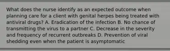 What does the nurse identify as an expected outcome when planning care for a client with genital herpes being treated with antiviral drugs? A. Eradication of the infection B. No chance of transmitting the virus to a partner C. Decrease in the severity and frequency of recurrent outbreaks D. Prevention of viral shedding even when the patient is asymptomatic