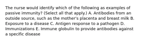 The nurse would identify which of the following as examples of passive immunity? (Select all that apply.) A. Antibodies from an outside source, such as the mother's placenta and breast milk B. Exposure to a disease C. Antigen response to a pathogen D. Immunizations E. Immune globulin to provide antibodies against a specific disease