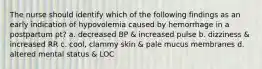 The nurse should identify which of the following findings as an early indication of hypovolemia caused by hemorrhage in a postpartum pt? a. decreased BP & increased pulse b. dizziness & increased RR c. cool, clammy skin & pale mucus membranes d. altered mental status & LOC