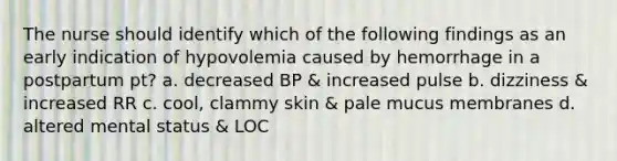 The nurse should identify which of the following findings as an early indication of hypovolemia caused by hemorrhage in a postpartum pt? a. decreased BP & increased pulse b. dizziness & increased RR c. cool, clammy skin & pale mucus membranes d. altered mental status & LOC