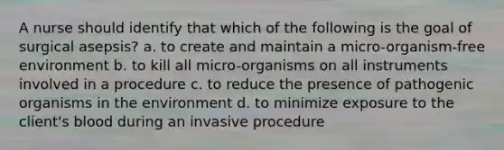 A nurse should identify that which of the following is the goal of surgical asepsis? a. to create and maintain a micro-organism-free environment b. to kill all micro-organisms on all instruments involved in a procedure c. to reduce the presence of pathogenic organisms in the environment d. to minimize exposure to the client's blood during an invasive procedure