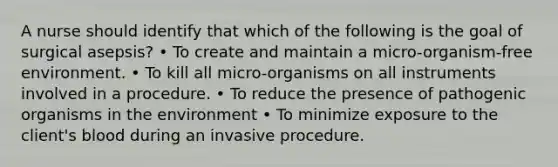 A nurse should identify that which of the following is the goal of surgical asepsis? • To create and maintain a micro-organism-free environment. • To kill all micro-organisms on all instruments involved in a procedure. • To reduce the presence of pathogenic organisms in the environment • To minimize exposure to the client's blood during an invasive procedure.