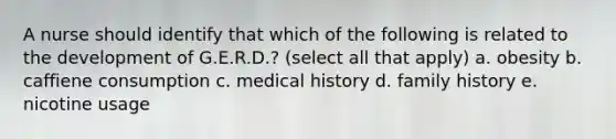 A nurse should identify that which of the following is related to the development of G.E.R.D.? (select all that apply) a. obesity b. caffiene consumption c. medical history d. family history e. nicotine usage