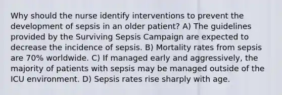 Why should the nurse identify interventions to prevent the development of sepsis in an older patient? A) The guidelines provided by the Surviving Sepsis Campaign are expected to decrease the incidence of sepsis. B) Mortality rates from sepsis are 70% worldwide. C) If managed early and aggressively, the majority of patients with sepsis may be managed outside of the ICU environment. D) Sepsis rates rise sharply with age.