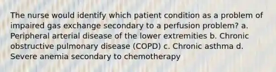 The nurse would identify which patient condition as a problem of impaired gas exchange secondary to a perfusion problem? a. Peripheral arterial disease of the lower extremities b. Chronic obstructive pulmonary disease (COPD) c. Chronic asthma d. Severe anemia secondary to chemotherapy