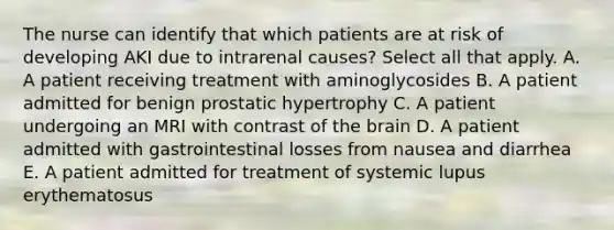 The nurse can identify that which patients are at risk of developing AKI due to intrarenal causes? Select all that apply. A. A patient receiving treatment with aminoglycosides B. A patient admitted for benign prostatic hypertrophy C. A patient undergoing an MRI with contrast of the brain D. A patient admitted with gastrointestinal losses from nausea and diarrhea E. A patient admitted for treatment of systemic lupus erythematosus