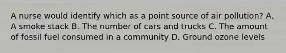 A nurse would identify which as a point source of air pollution? A. A smoke stack B. The number of cars and trucks C. The amount of fossil fuel consumed in a community D. Ground ozone levels