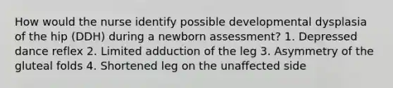 How would the nurse identify possible developmental dysplasia of the hip (DDH) during a newborn assessment? 1. Depressed dance reflex 2. Limited adduction of the leg 3. Asymmetry of the gluteal folds 4. Shortened leg on the unaffected side