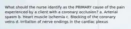 What should the nurse identify as the PRIMARY cause of the pain experienced by a client with a coronary occlusion? a. Arterial spasm b. Heart muscle ischemia c. Blocking of the coronary veins d. Irritation of nerve endings in the cardiac plexus