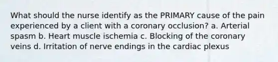 What should the nurse identify as the PRIMARY cause of the pain experienced by a client with a coronary occlusion? a. Arterial spasm b. Heart muscle ischemia c. Blocking of the coronary veins d. Irritation of nerve endings in the cardiac plexus