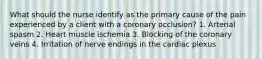 What should the nurse identify as the primary cause of the pain experienced by a client with a coronary occlusion? 1. Arterial spasm 2. Heart muscle ischemia 3. Blocking of the coronary veins 4. Irritation of nerve endings in the cardiac plexus