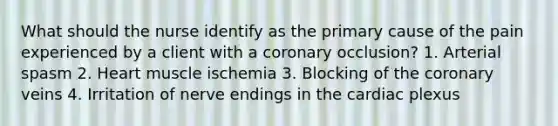 What should the nurse identify as the primary cause of the pain experienced by a client with a coronary occlusion? 1. Arterial spasm 2. Heart muscle ischemia 3. Blocking of the coronary veins 4. Irritation of nerve endings in the cardiac plexus