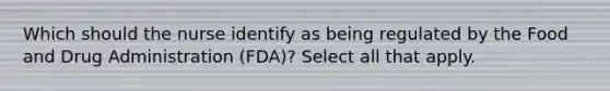 Which should the nurse identify as being regulated by the Food and Drug Administration (FDA)? Select all that apply.