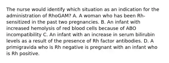 The nurse would identify which situation as an indication for the administration of RhoGAM? A. A woman who has been Rh-sensitized in the past two pregnancies. B. An infant with increased hemolysis of red blood cells because of ABO incompatibility C. An infant with an increase in serum bilirubin levels as a result of the presence of Rh factor antibodies. D. A primigravida who is Rh negative is pregnant with an infant who is Rh positive.