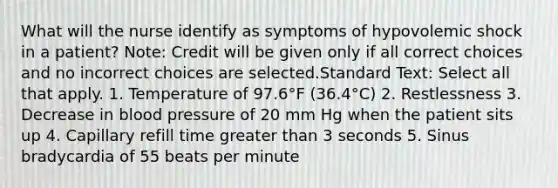 What will the nurse identify as symptoms of hypovolemic shock in a patient? Note: Credit will be given only if all correct choices and no incorrect choices are selected.Standard Text: Select all that apply. 1. Temperature of 97.6°F (36.4°C) 2. Restlessness 3. Decrease in blood pressure of 20 mm Hg when the patient sits up 4. Capillary refill time greater than 3 seconds 5. Sinus bradycardia of 55 beats per minute