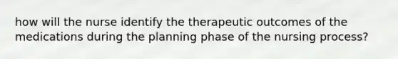 how will the nurse identify the therapeutic outcomes of the medications during the planning phase of the nursing process?