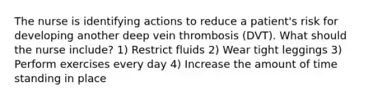 The nurse is identifying actions to reduce a patient's risk for developing another deep vein thrombosis (DVT). What should the nurse include? 1) Restrict fluids 2) Wear tight leggings 3) Perform exercises every day 4) Increase the amount of time standing in place