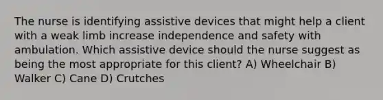 The nurse is identifying assistive devices that might help a client with a weak limb increase independence and safety with ambulation. Which assistive device should the nurse suggest as being the most appropriate for this​ client? A) Wheelchair B) Walker C) Cane D) Crutches