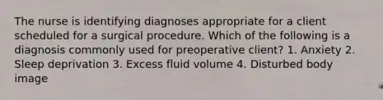 The nurse is identifying diagnoses appropriate for a client scheduled for a surgical procedure. Which of the following is a diagnosis commonly used for preoperative client? 1. Anxiety 2. Sleep deprivation 3. Excess fluid volume 4. Disturbed body image