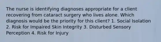 The nurse is identifying diagnoses appropriate for a client recovering from cataract surgery who lives alone. Which diagnosis would be the priority for this client? 1. Social Isolation 2. Risk for Impaired Skin Integrity 3. Disturbed Sensory Perception 4. Risk for Injury