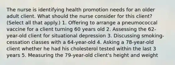 The nurse is identifying health promotion needs for an older adult client. What should the nurse consider for this client? (Select all that apply.) 1. Offering to arrange a pneumococcal vaccine for a client turning 60 years old 2. Assessing the 62-year-old client for situational depression 3. Discussing smoking-cessation classes with a 64-year-old 4. Asking a 78-year-old client whether he had his cholesterol tested within the last 3 years 5. Measuring the 79-year-old client's height and weight