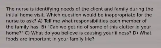 The nurse is identifying needs of the client and family during the initial home visit. Which question would be inappropriate for the nurse to ask? A) Tell me what responsibilities each member of the family has. B) "Can we get rid of some of this clutter in your home?" C) What do you believe is causing your illness? D) What foods are important in your family life?