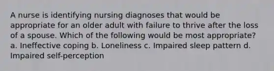 A nurse is identifying nursing diagnoses that would be appropriate for an older adult with failure to thrive after the loss of a spouse. Which of the following would be most appropriate? a. Ineffective coping b. Loneliness c. Impaired sleep pattern d. Impaired self-perception