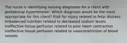 The nurse is identifying nursing diagnoses for a client with gestational hypertension. Which diagnosis would be the most appropriate for this client? Risk for injury related to fetal distress Imbalanced nutrition related to decreased sodium levels Ineffective tissue perfusion related to poor heart contraction Ineffective tissue perfusion related to vasoconstriction of blood vessels