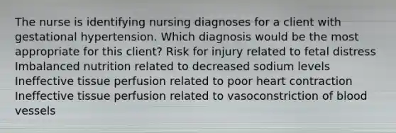 The nurse is identifying nursing diagnoses for a client with gestational hypertension. Which diagnosis would be the most appropriate for this client? Risk for injury related to fetal distress Imbalanced nutrition related to decreased sodium levels Ineffective tissue perfusion related to poor heart contraction Ineffective tissue perfusion related to vasoconstriction of blood vessels