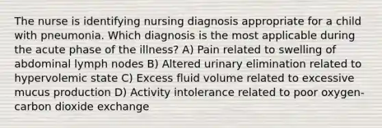 The nurse is identifying nursing diagnosis appropriate for a child with pneumonia. Which diagnosis is the most applicable during the acute phase of the illness? A) Pain related to swelling of abdominal lymph nodes B) Altered urinary elimination related to hypervolemic state C) Excess fluid volume related to excessive mucus production D) Activity intolerance related to poor oxygen-carbon dioxide exchange