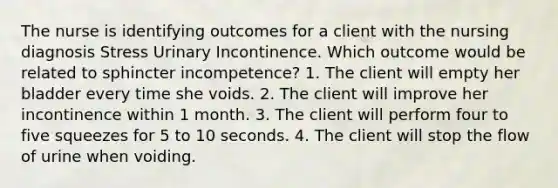 The nurse is identifying outcomes for a client with the nursing diagnosis Stress Urinary Incontinence. Which outcome would be related to sphincter incompetence? 1. The client will empty her bladder every time she voids. 2. The client will improve her incontinence within 1 month. 3. The client will perform four to five squeezes for 5 to 10 seconds. 4. The client will stop the flow of urine when voiding.