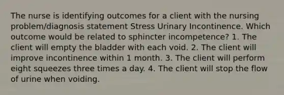 The nurse is identifying outcomes for a client with the nursing problem/diagnosis statement Stress Urinary Incontinence. Which outcome would be related to sphincter incompetence? 1. The client will empty the bladder with each void. 2. The client will improve incontinence within 1 month. 3. The client will perform eight squeezes three times a day. 4. The client will stop the flow of urine when voiding.