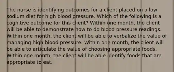 The nurse is identifying outcomes for a client placed on a low sodium diet for high blood pressure. Which of the following is a cognitive outcome for this client? Within one month, the client will be able to demonstrate how to do blood pressure readings. Within one month, the client will be able to verbalize the value of managing high blood pressure. Within one month, the client will be able to articulate the value of choosing appropriate foods. Within one month, the client will be able identify foods that are appropriate to eat.