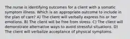 The nurse is identifying outcomes for a client with a somatic symptom illness. Which is an appropriate outcome to include in the plan of care? A) The client will verbally express his or her emotions. B) The client will be free from stress. C) The client will demonstrate alternative ways to avoid stressful situations. D) The client will verbalize acceptance of physical symptoms.