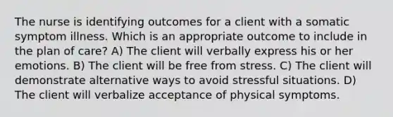 The nurse is identifying outcomes for a client with a somatic symptom illness. Which is an appropriate outcome to include in the plan of care? A) The client will verbally express his or her emotions. B) The client will be free from stress. C) The client will demonstrate alternative ways to avoid stressful situations. D) The client will verbalize acceptance of physical symptoms.