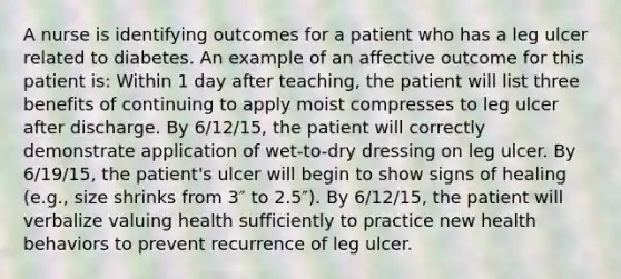 A nurse is identifying outcomes for a patient who has a leg ulcer related to diabetes. An example of an affective outcome for this patient is: Within 1 day after teaching, the patient will list three benefits of continuing to apply moist compresses to leg ulcer after discharge. By 6/12/15, the patient will correctly demonstrate application of wet-to-dry dressing on leg ulcer. By 6/19/15, the patient's ulcer will begin to show signs of healing (e.g., size shrinks from 3″ to 2.5″). By 6/12/15, the patient will verbalize valuing health sufficiently to practice new health behaviors to prevent recurrence of leg ulcer.