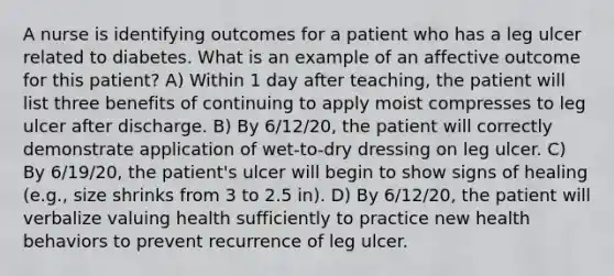 A nurse is identifying outcomes for a patient who has a leg ulcer related to diabetes. What is an example of an affective outcome for this patient? A) Within 1 day after teaching, the patient will list three benefits of continuing to apply moist compresses to leg ulcer after discharge. B) By 6/12/20, the patient will correctly demonstrate application of wet-to-dry dressing on leg ulcer. C) By 6/19/20, the patient's ulcer will begin to show signs of healing (e.g., size shrinks from 3 to 2.5 in). D) By 6/12/20, the patient will verbalize valuing health sufficiently to practice new health behaviors to prevent recurrence of leg ulcer.