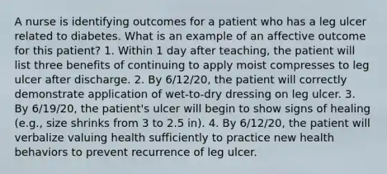 A nurse is identifying outcomes for a patient who has a leg ulcer related to diabetes. What is an example of an affective outcome for this patient? 1. Within 1 day after teaching, the patient will list three benefits of continuing to apply moist compresses to leg ulcer after discharge. 2. By 6/12/20, the patient will correctly demonstrate application of wet-to-dry dressing on leg ulcer. 3. By 6/19/20, the patient's ulcer will begin to show signs of healing (e.g., size shrinks from 3 to 2.5 in). 4. By 6/12/20, the patient will verbalize valuing health sufficiently to practice new health behaviors to prevent recurrence of leg ulcer.