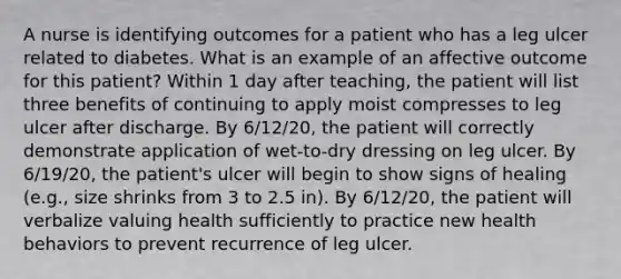 A nurse is identifying outcomes for a patient who has a leg ulcer related to diabetes. What is an example of an affective outcome for this patient? Within 1 day after teaching, the patient will list three benefits of continuing to apply moist compresses to leg ulcer after discharge. By 6/12/20, the patient will correctly demonstrate application of wet-to-dry dressing on leg ulcer. By 6/19/20, the patient's ulcer will begin to show signs of healing (e.g., size shrinks from 3 to 2.5 in). By 6/12/20, the patient will verbalize valuing health sufficiently to practice new health behaviors to prevent recurrence of leg ulcer.