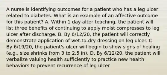 A nurse is identifying outcomes for a patient who has a leg ulcer related to diabetes. What is an example of an affective outcome for this patient? A. Within 1 day after teaching, the patient will list three benefits of continuing to apply moist compresses to leg ulcer after discharge. B. By 6/12/20, the patient will correctly demonstrate application of wet-to-dry dressing on leg ulcer. C. By 6/19/20, the patient's ulcer will begin to show signs of healing (e.g., size shrinks from 3 to 2.5 in). D. By 6/12/20, the patient will verbalize valuing health sufficiently to practice new health behaviors to prevent recurrence of leg ulcer