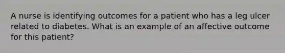 A nurse is identifying outcomes for a patient who has a leg ulcer related to diabetes. What is an example of an affective outcome for this patient?