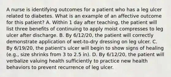 A nurse is identifying outcomes for a patient who has a leg ulcer related to diabetes. What is an example of an affective outcome for this patient? A. Within 1 day after teaching, the patient will list three benefits of continuing to apply moist compresses to leg ulcer after discharge. B. By 6/12/20, the patient will correctly demonstrate application of wet-to-dry dressing on leg ulcer. C. By 6/19/20, the patient's ulcer will begin to show signs of healing (e.g., size shrinks from 3 to 2.5 in). D. By 6/12/20, the patient will verbalize valuing health sufficiently to practice new health behaviors to prevent recurrence of leg ulcer.