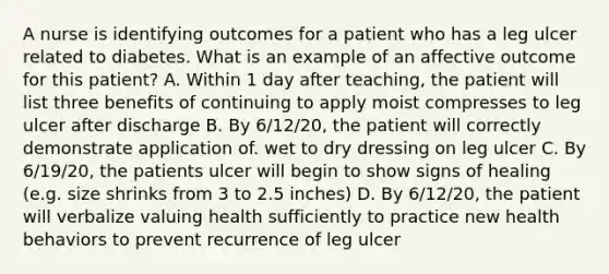 A nurse is identifying outcomes for a patient who has a leg ulcer related to diabetes. What is an example of an affective outcome for this patient? A. Within 1 day after teaching, the patient will list three benefits of continuing to apply moist compresses to leg ulcer after discharge B. By 6/12/20, the patient will correctly demonstrate application of. wet to dry dressing on leg ulcer C. By 6/19/20, the patients ulcer will begin to show signs of healing (e.g. size shrinks from 3 to 2.5 inches) D. By 6/12/20, the patient will verbalize valuing health sufficiently to practice new health behaviors to prevent recurrence of leg ulcer