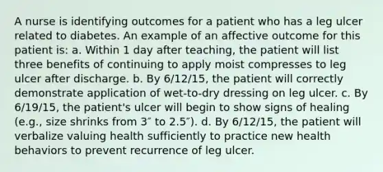 A nurse is identifying outcomes for a patient who has a leg ulcer related to diabetes. An example of an affective outcome for this patient is: a. Within 1 day after teaching, the patient will list three benefits of continuing to apply moist compresses to leg ulcer after discharge. b. By 6/12/15, the patient will correctly demonstrate application of wet-to-dry dressing on leg ulcer. c. By 6/19/15, the patient's ulcer will begin to show signs of healing (e.g., size shrinks from 3″ to 2.5″). d. By 6/12/15, the patient will verbalize valuing health sufficiently to practice new health behaviors to prevent recurrence of leg ulcer.