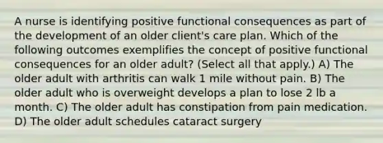 A nurse is identifying positive functional consequences as part of the development of an older client's care plan. Which of the following outcomes exemplifies the concept of positive functional consequences for an older adult? (Select all that apply.) A) The older adult with arthritis can walk 1 mile without pain. B) The older adult who is overweight develops a plan to lose 2 lb a month. C) The older adult has constipation from pain medication. D) The older adult schedules cataract surgery