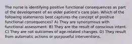 The nurse is identifying positive functional consequences as part of the development of an older patient's care plan. Which of the following statements best captures the concept of positive functional consequences? A) They are synonymous with functional assessment. B) They are the result of conscious intent. C) They are not outcomes of age-related changes. D) They result from automatic actions or purposeful interventions.