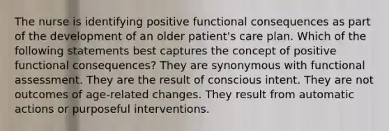 The nurse is identifying positive functional consequences as part of the development of an older patient's care plan. Which of the following statements best captures the concept of positive functional consequences? They are synonymous with functional assessment. They are the result of conscious intent. They are not outcomes of age-related changes. They result from automatic actions or purposeful interventions.