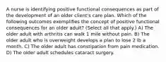 A nurse is identifying positive functional consequences as part of the development of an older client's care plan. Which of the following outcomes exemplifies the concept of positive functional consequences for an older adult? (Select all that apply.) A) The older adult with arthritis can walk 1 mile without pain. B) The older adult who is overweight develops a plan to lose 2 lb a month. C) The older adult has constipation from pain medication. D) The older adult schedules cataract surgery.