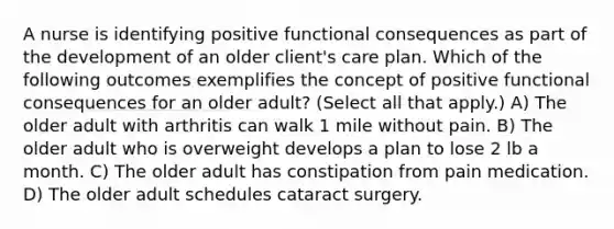 A nurse is identifying positive functional consequences as part of the development of an older client's care plan. Which of the following outcomes exemplifies the concept of positive functional consequences for an older adult? (Select all that apply.) A) The older adult with arthritis can walk 1 mile without pain. B) The older adult who is overweight develops a plan to lose 2 lb a month. C) The older adult has constipation from pain medication. D) The older adult schedules cataract surgery.