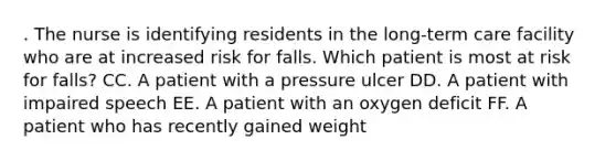 . The nurse is identifying residents in the long-term care facility who are at increased risk for falls. Which patient is most at risk for falls? CC. A patient with a pressure ulcer DD. A patient with impaired speech EE. A patient with an oxygen deficit FF. A patient who has recently gained weight